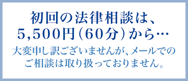 初回の法律相談は、5,500円(60分)から… 大変申し訳ございませんが、メールでのご相談は取り扱っておりません。 初回の法律相談は、5,500円(60分)から… 大変申し訳ございませんが、メールでのご相談は取り扱っておりません。